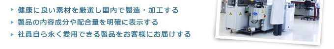 ・健康に良い素材を厳選し国内で製造・加工する・製品の内容成分や配合量を明確に表示する・社員自ら永く愛用できる製品をお客様にお届けする