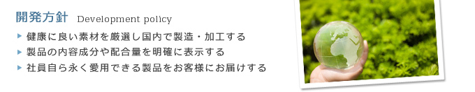 ・健康に良い素材を厳選し国内で製造・加工する・製品の内容成分や配合量を明確に表示する・社員自ら永く愛用できる製品をお客様にお届けする